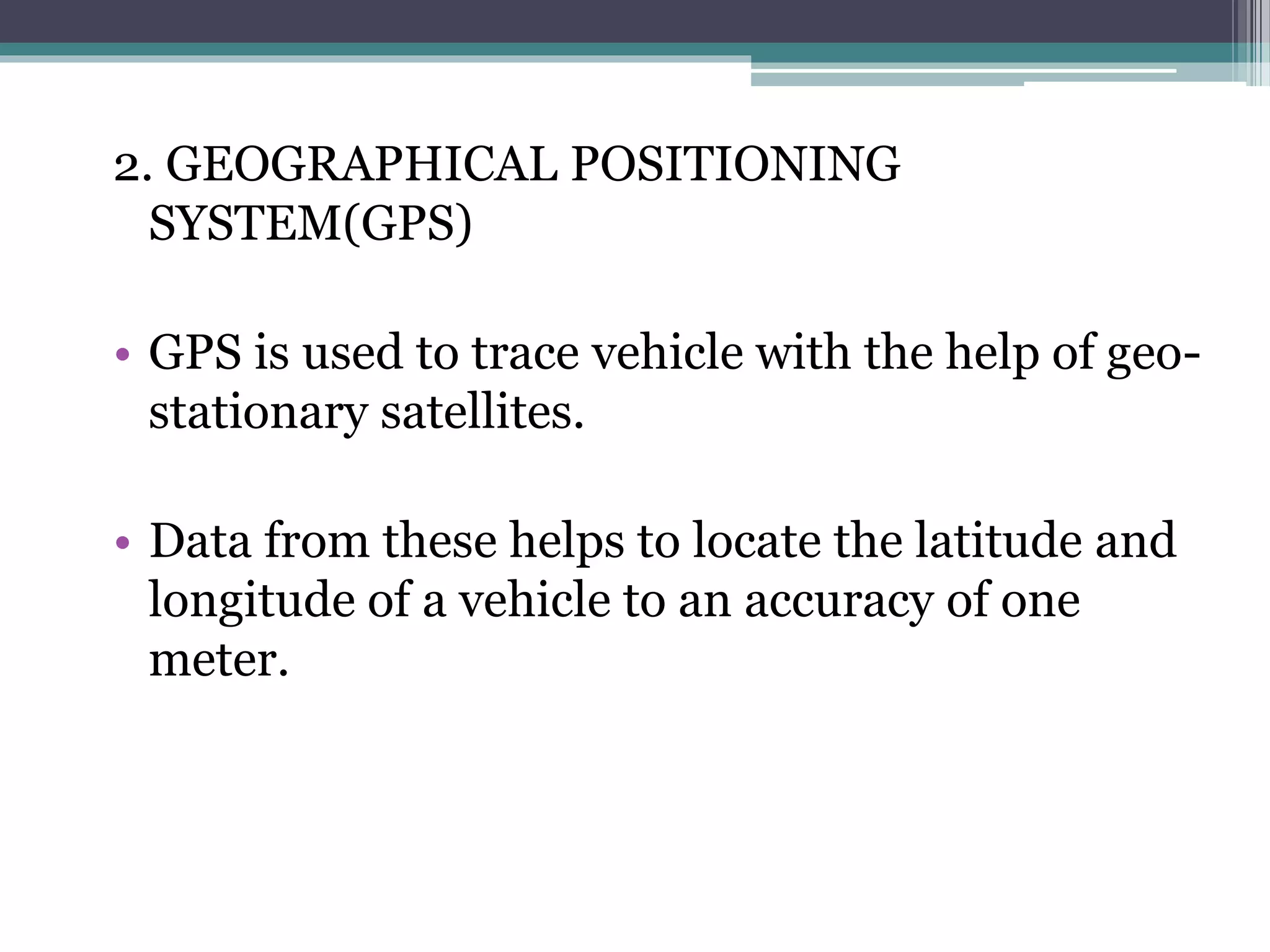 2. GEOGRAPHICAL POSITIONING
SYSTEM(GPS)
• GPS is used to trace vehicle with the help of geo-
stationary satellites.
• Data from these helps to locate the latitude and
longitude of a vehicle to an accuracy of one
meter.
 