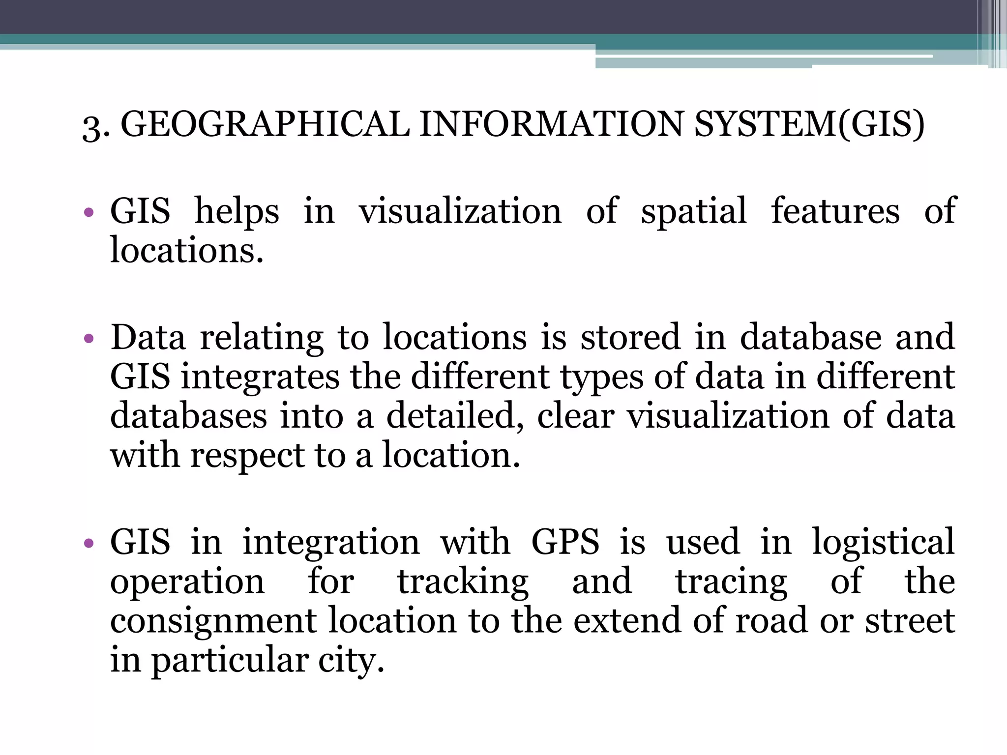 3. GEOGRAPHICAL INFORMATION SYSTEM(GIS)
• GIS helps in visualization of spatial features of
locations.
• Data relating to locations is stored in database and
GIS integrates the different types of data in different
databases into a detailed, clear visualization of data
with respect to a location.
• GIS in integration with GPS is used in logistical
operation for tracking and tracing of the
consignment location to the extend of road or street
in particular city.
 