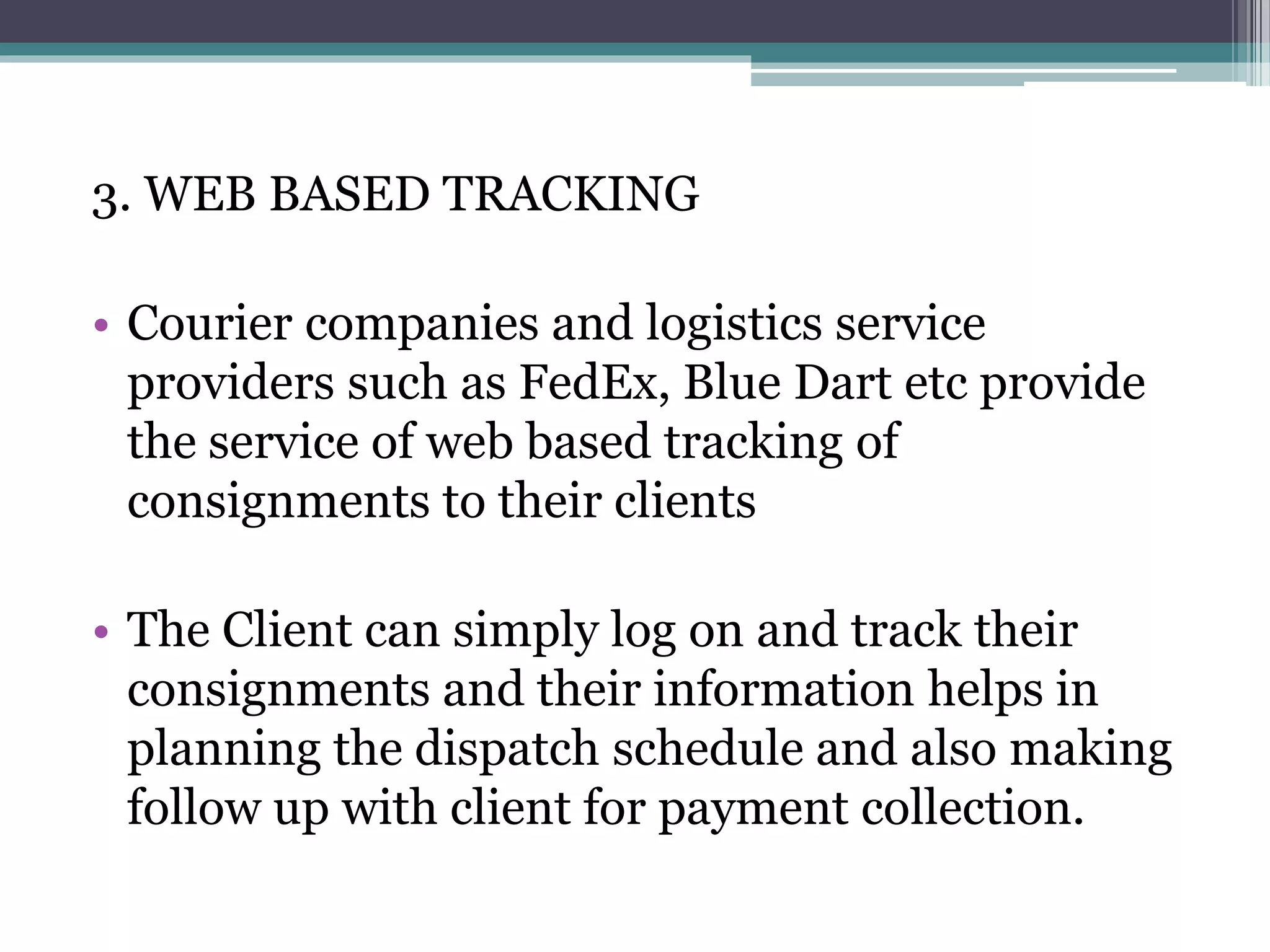 3. WEB BASED TRACKING
• Courier companies and logistics service
providers such as FedEx, Blue Dart etc provide
the service of web based tracking of
consignments to their clients
• The Client can simply log on and track their
consignments and their information helps in
planning the dispatch schedule and also making
follow up with client for payment collection.
 