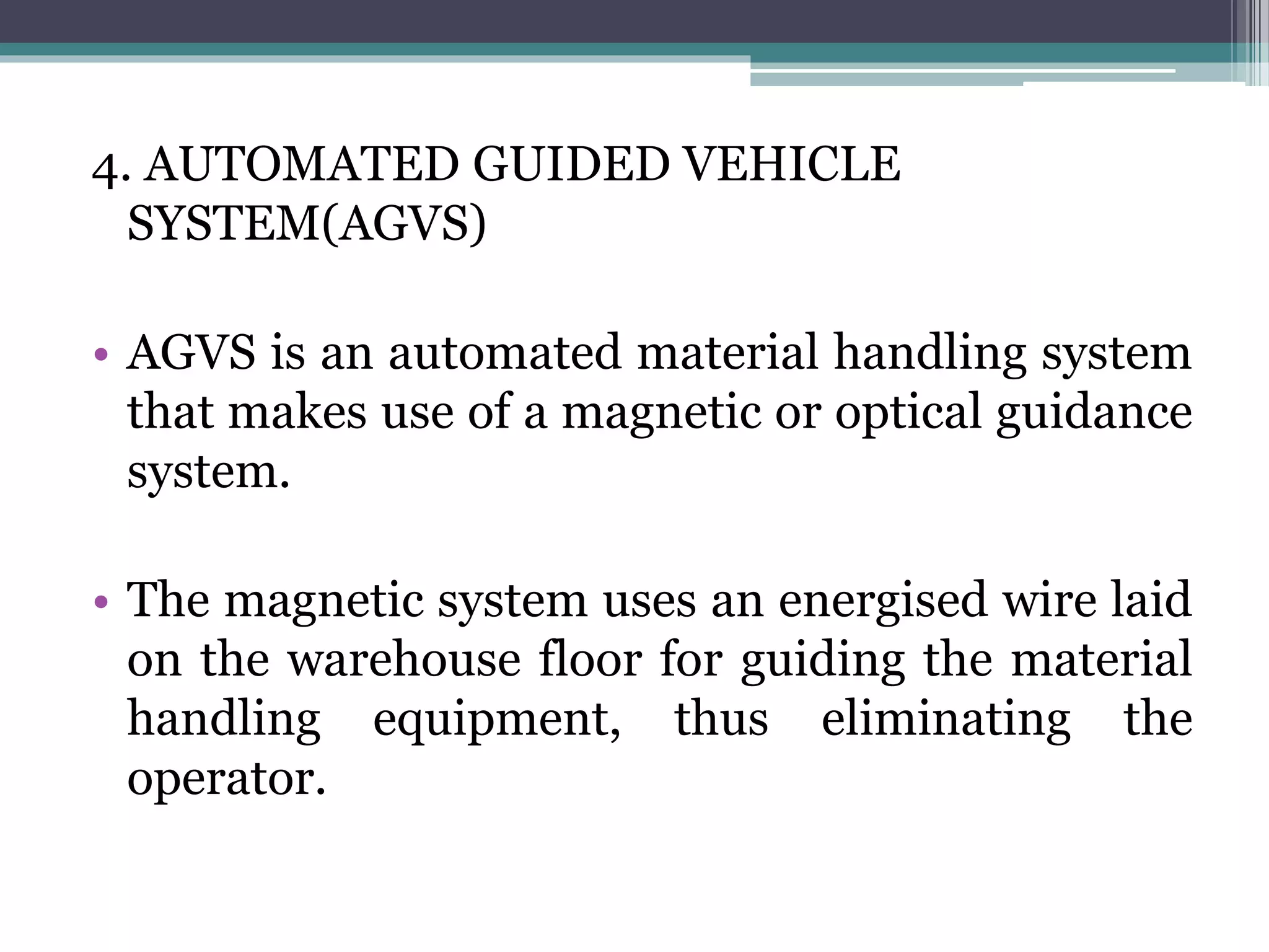 4. AUTOMATED GUIDED VEHICLE
SYSTEM(AGVS)
• AGVS is an automated material handling system
that makes use of a magnetic or optical guidance
system.
• The magnetic system uses an energised wire laid
on the warehouse floor for guiding the material
handling equipment, thus eliminating the
operator.
 