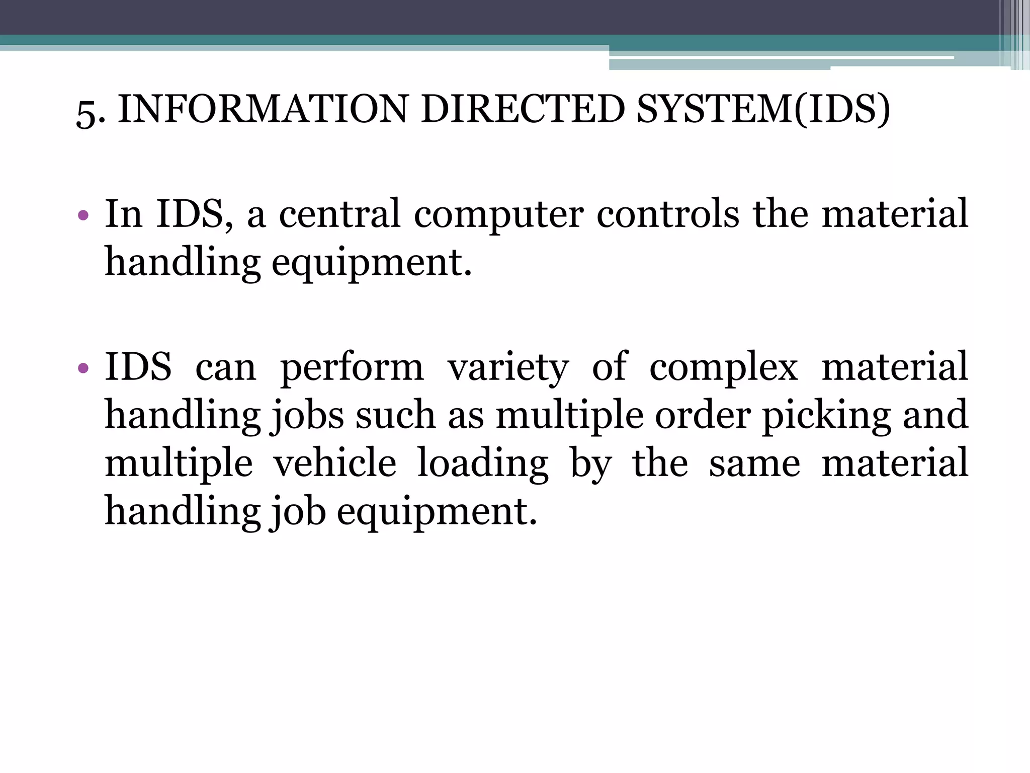 5. INFORMATION DIRECTED SYSTEM(IDS)
• In IDS, a central computer controls the material
handling equipment.
• IDS can perform variety of complex material
handling jobs such as multiple order picking and
multiple vehicle loading by the same material
handling job equipment.
 