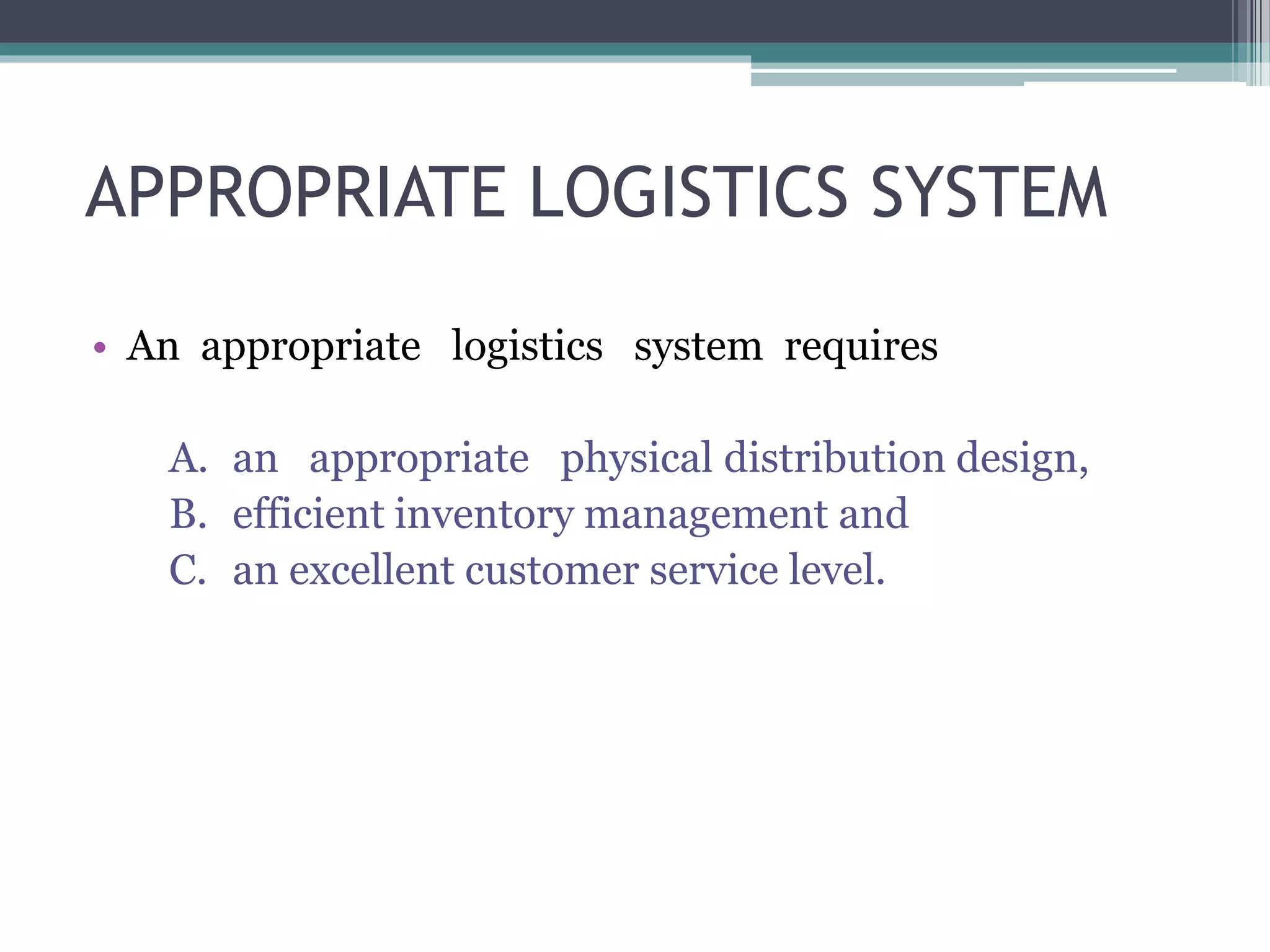 APPROPRIATE LOGISTICS SYSTEM
• An appropriate logistics system requires
A. an appropriate physical distribution design,
B. efficient inventory management and
C. an excellent customer service level.
 