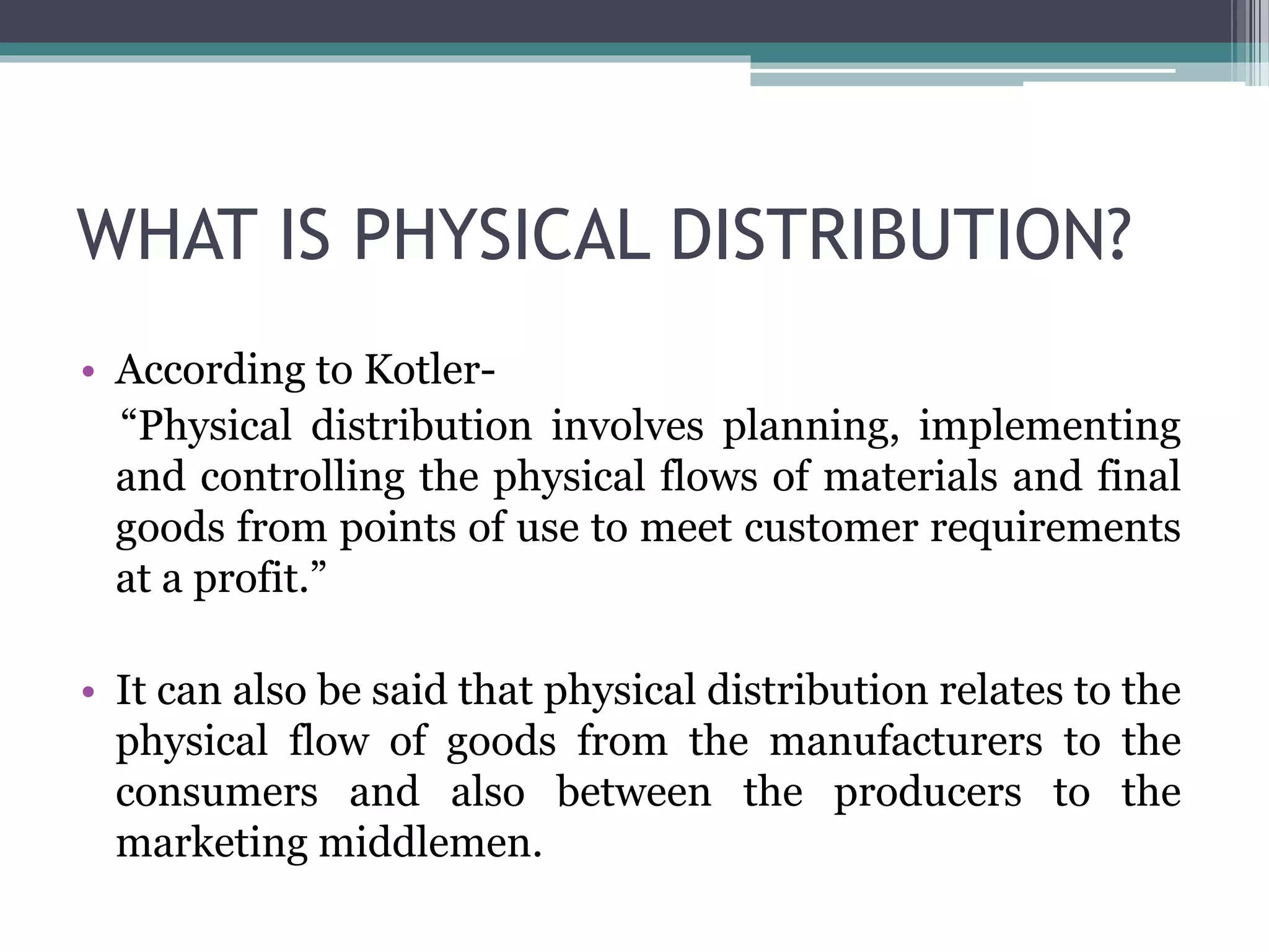 WHAT IS PHYSICAL DISTRIBUTION?
• According to Kotler-
“Physical distribution involves planning, implementing
and controlling the physical flows of materials and final
goods from points of use to meet customer requirements
at a profit.”
• It can also be said that physical distribution relates to the
physical flow of goods from the manufacturers to the
consumers and also between the producers to the
marketing middlemen.
 