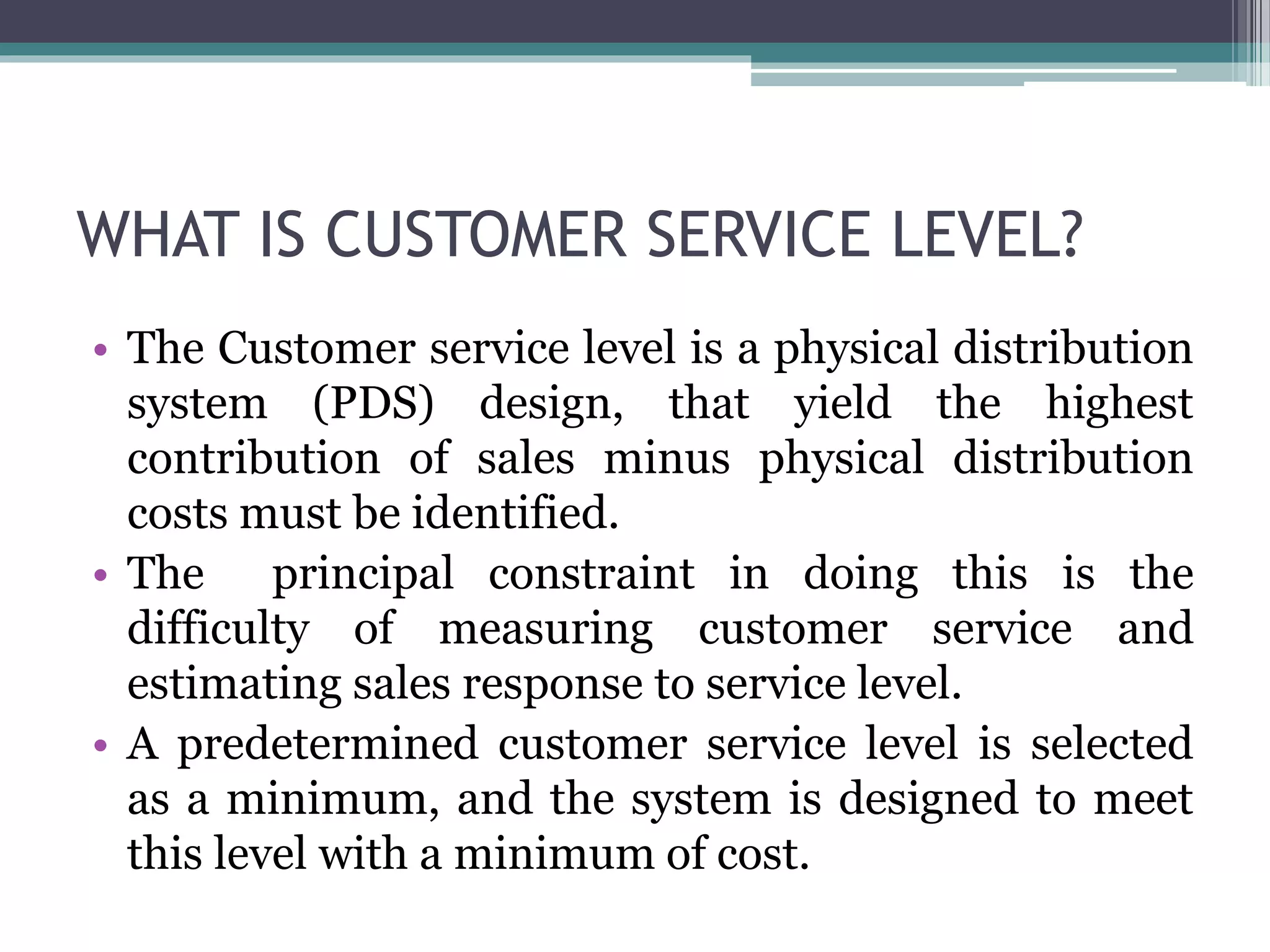 WHAT IS CUSTOMER SERVICE LEVEL?
• The Customer service level is a physical distribution
system (PDS) design, that yield the highest
contribution of sales minus physical distribution
costs must be identified.
• The principal constraint in doing this is the
difficulty of measuring customer service and
estimating sales response to service level.
• A predetermined customer service level is selected
as a minimum, and the system is designed to meet
this level with a minimum of cost.
 
