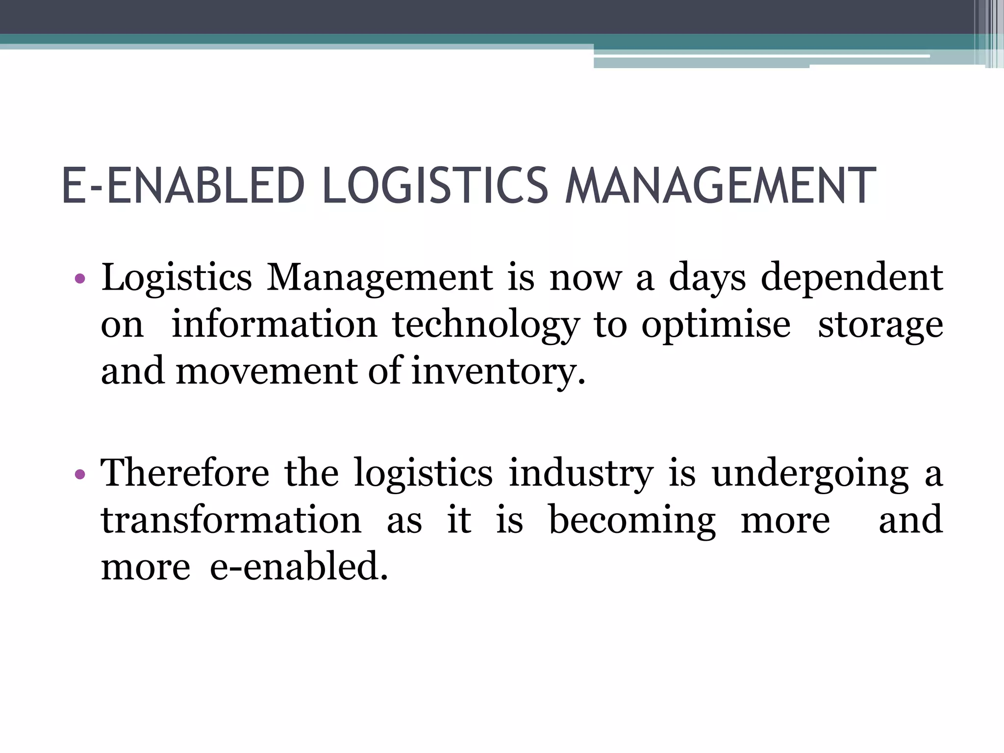E-ENABLED LOGISTICS MANAGEMENT
• Logistics Management is now a days dependent
on information technology to optimise storage
and movement of inventory.
• Therefore the logistics industry is undergoing a
transformation as it is becoming more and
more e-enabled.
 