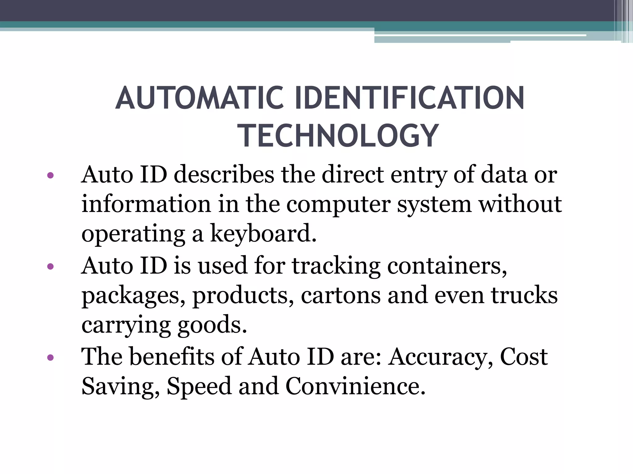 AUTOMATIC IDENTIFICATION
TECHNOLOGY
• Auto ID describes the direct entry of data or
information in the computer system without
operating a keyboard.
• Auto ID is used for tracking containers,
packages, products, cartons and even trucks
carrying goods.
• The benefits of Auto ID are: Accuracy, Cost
Saving, Speed and Convinience.
 