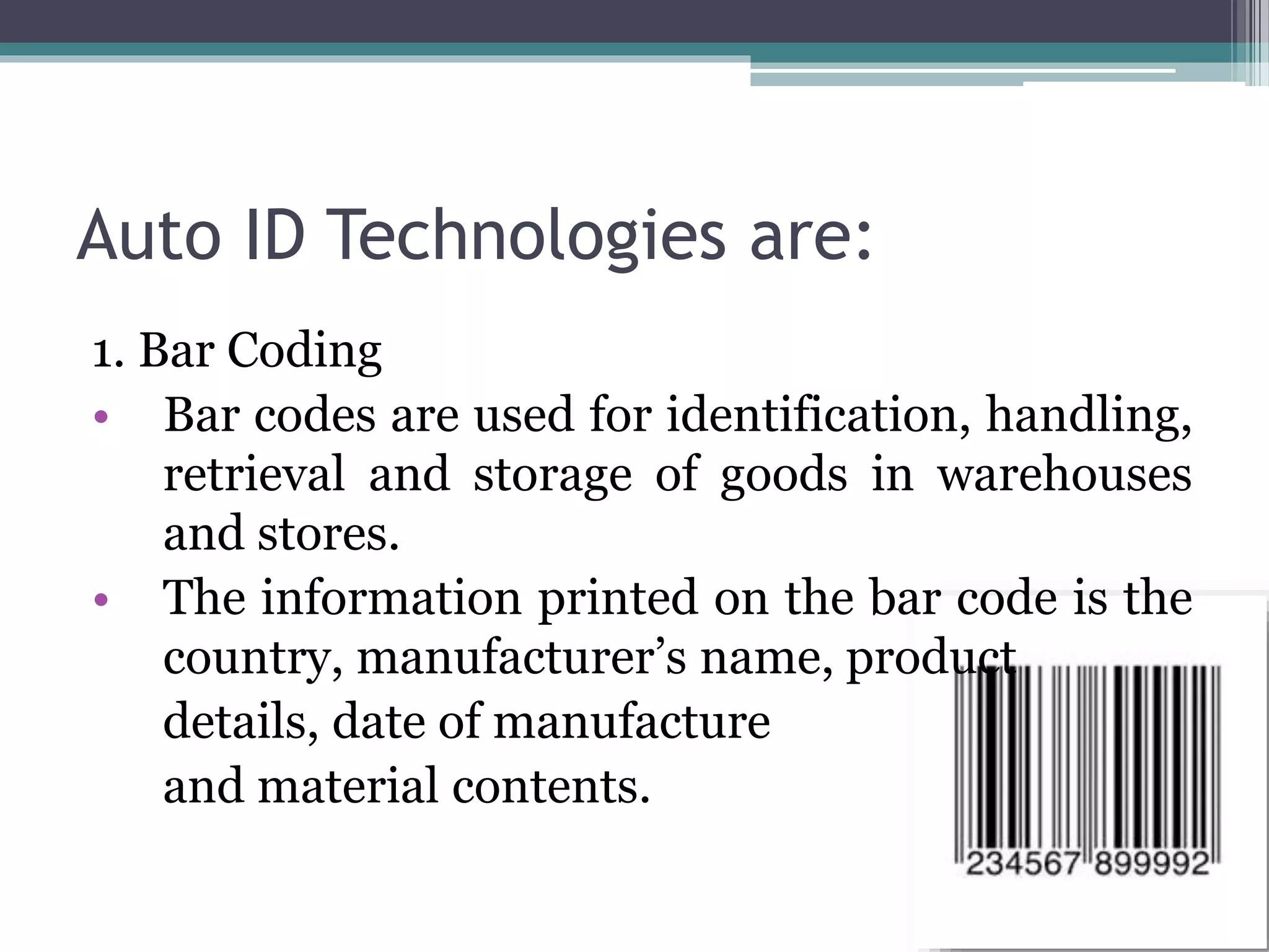 Auto ID Technologies are:
1. Bar Coding
• Bar codes are used for identification, handling,
retrieval and storage of goods in warehouses
and stores.
• The information printed on the bar code is the
country, manufacturer’s name, product
details, date of manufacture
and material contents.
 