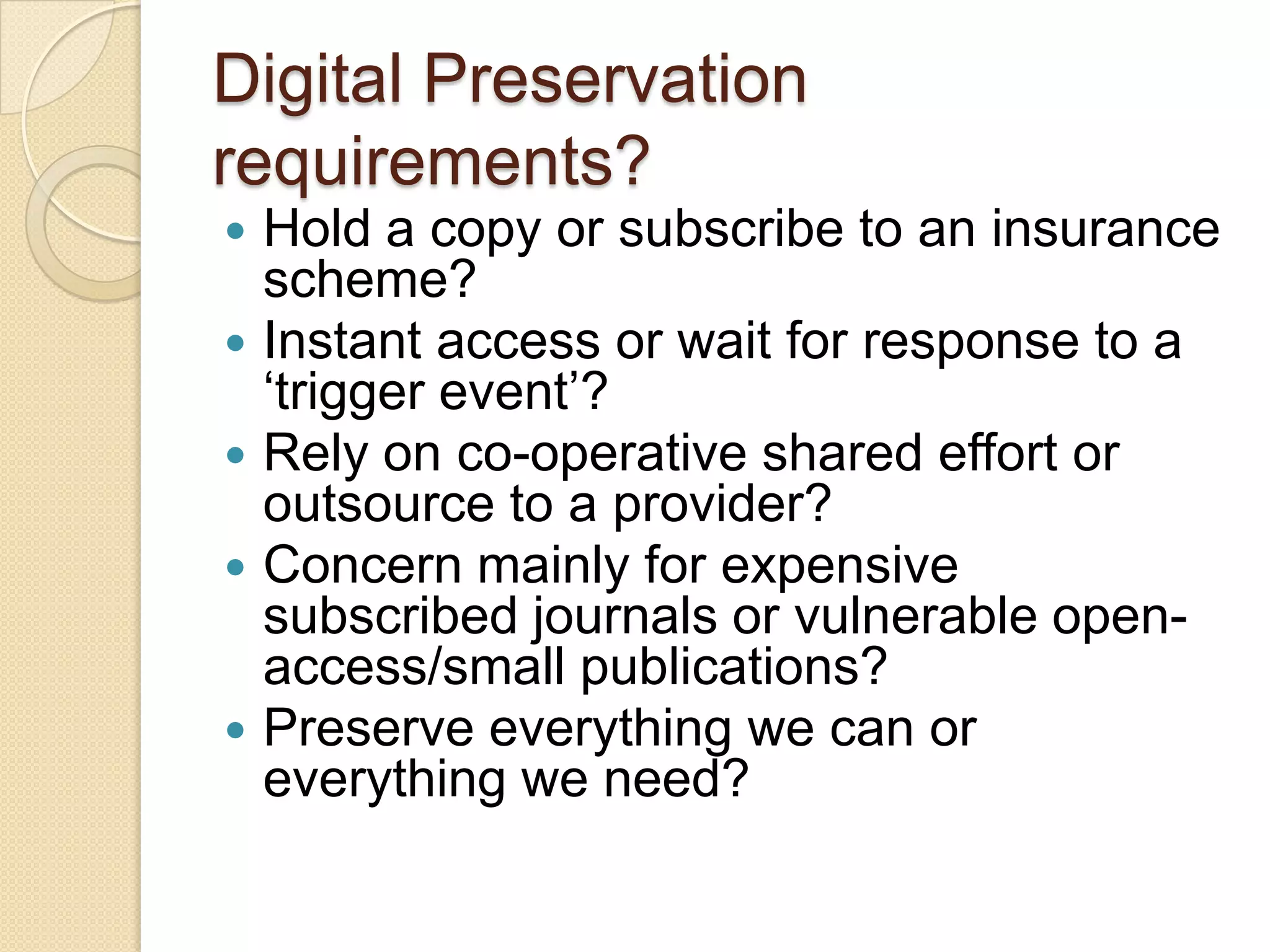 Digital Preservation requirements?Hold a copy or subscribe to an insurance scheme?Instant access or wait for response to a ‘trigger event’?Rely on co-operative shared effort or outsource to a provider?Concern mainly for expensive subscribed journals or vulnerable open-access/small publications?Preserve everything we can or everything we need?