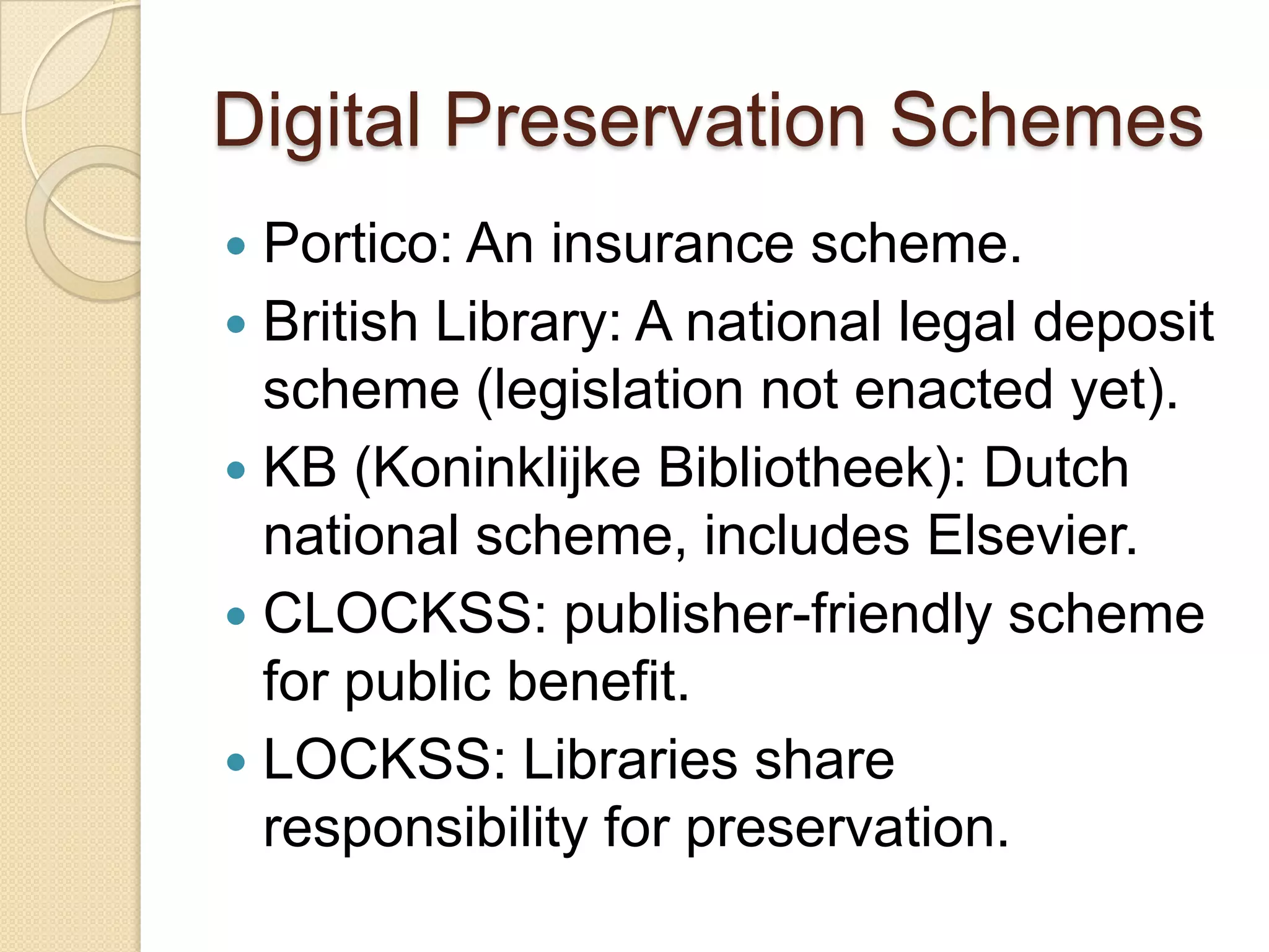 Digital Preservation SchemesPortico: An insurance scheme.British Library: A national legal deposit scheme (legislation not enacted yet).KB (KoninklijkeBibliotheek): Dutch national scheme, includes Elsevier.CLOCKSS: publisher-friendly scheme for public benefit.LOCKSS: Libraries share responsibility for preservation.