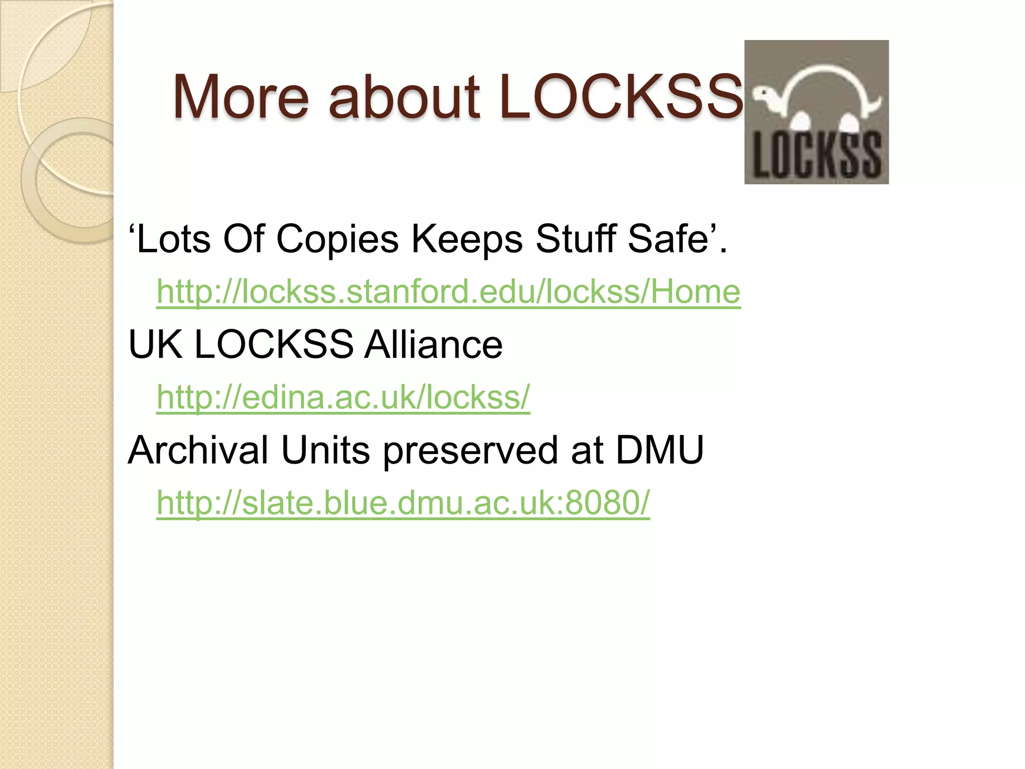 More about LOCKSS‘Lots Of Copies Keeps Stuff Safe’.http://lockss.stanford.edu/lockss/HomeUK LOCKSS Alliancehttp://edina.ac.uk/lockss/Archival Units preserved at DMUhttp://slate.blue.dmu.ac.uk:8080/