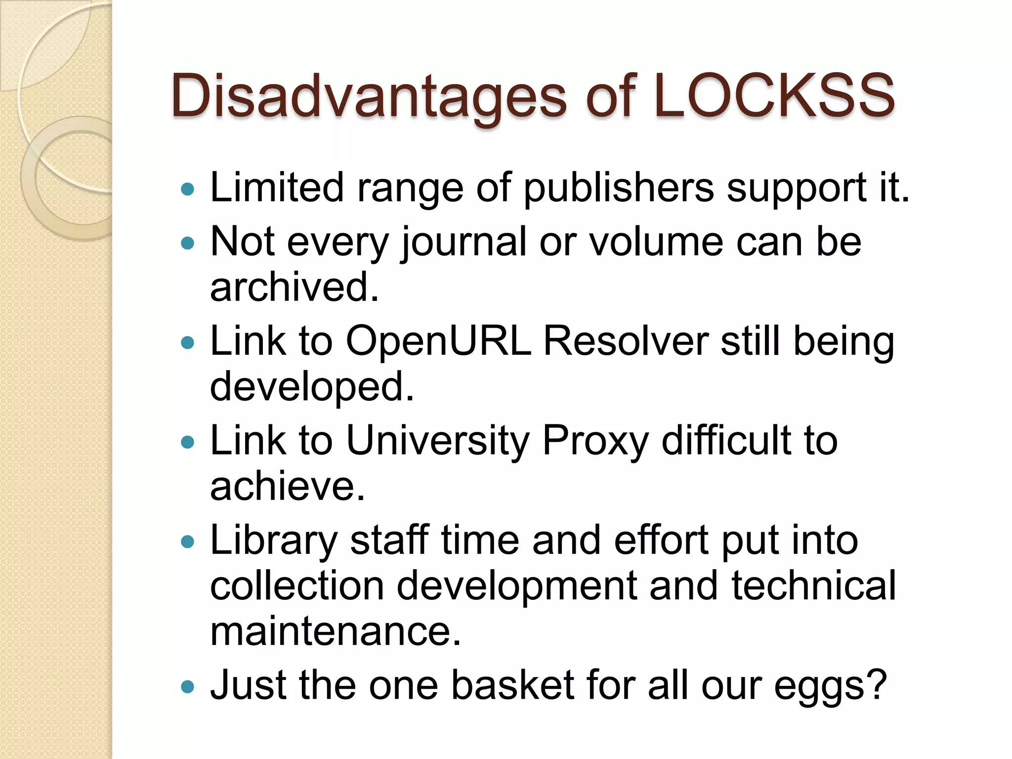 Disadvantages of LOCKSSLimited range of publishers support it.Not every journal or volume can be archived.Link to OpenURL Resolver still being developed.Link to University Proxy difficult to achieve.Library staff time and effort put into collection development and technical maintenance.Just the one basket for all our eggs?