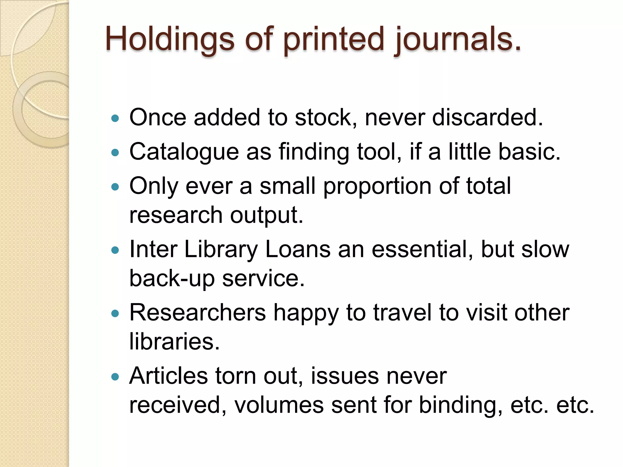Holdings of printed journals.Once added to stock, never discarded.Catalogue as finding tool, if a little basic.Only ever a small proportion of total research output.Inter Library Loans an essential, but slow back-up service.Researchers happy to travel to visit other libraries.Articles torn out, issues never received, volumes sent for binding, etc. etc.