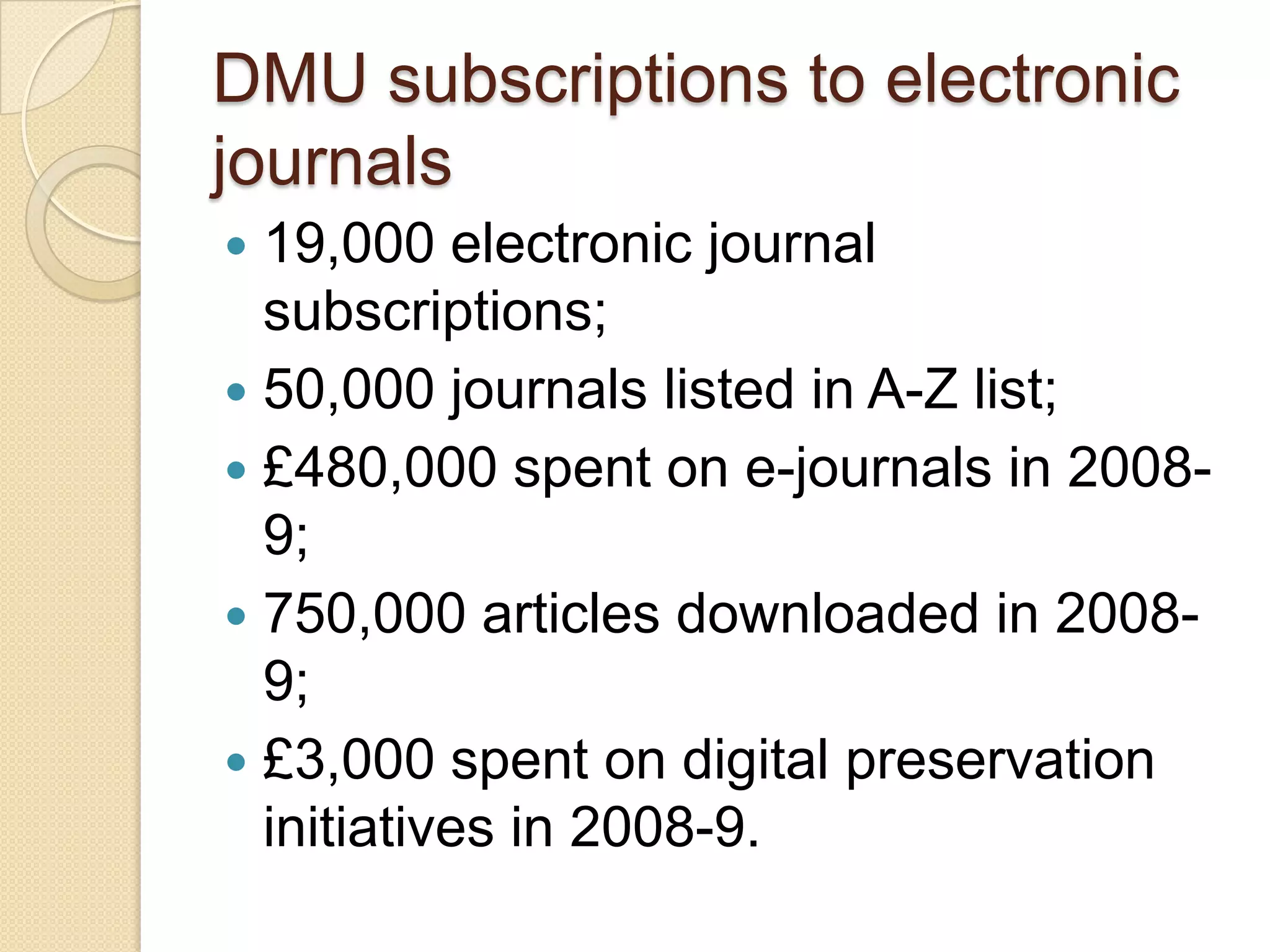 DMU subscriptions to electronic journals19,000 electronic journal subscriptions;50,000 journals listed in A-Z list;£480,000 spent on e-journals in 2008-9;750,000 articles downloaded in 2008-9;£3,000 spent on digital preservation initiatives in 2008-9.