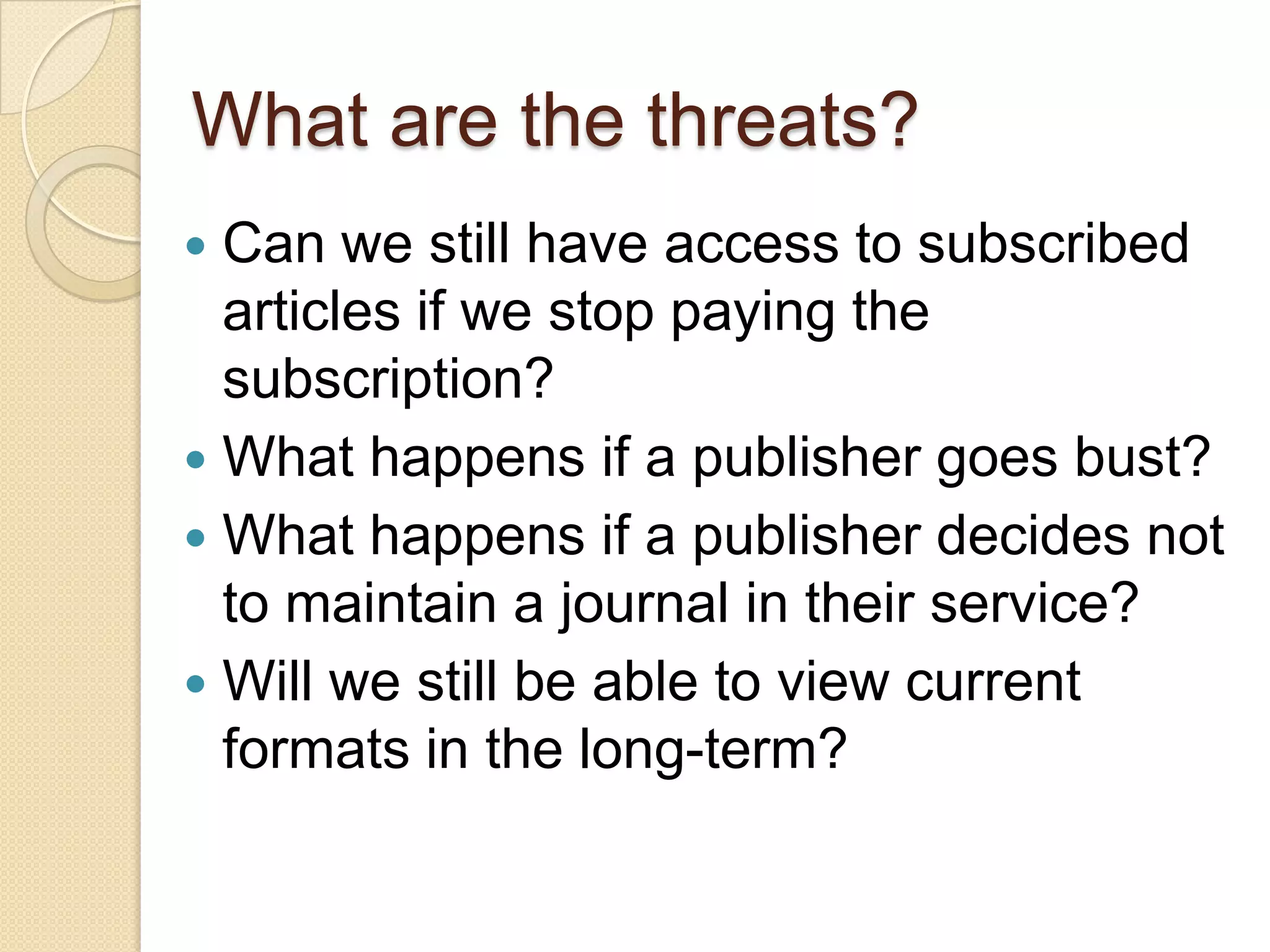 What are the threats?Can we still have access to subscribed articles if we stop paying the subscription?What happens if a publisher goes bust?What happens if a publisher decides not to maintain a journal in their service?Will we still be able to view current formats in the long-term?