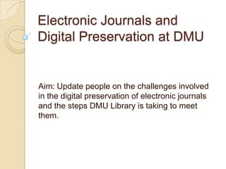 Electronic Journals and Digital Preservation at DMU Aim: Update people on the challenges involved in the digital preservation of electronic journals and the steps DMU Library is taking to meet them. 