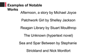Afternoon, a story by Michael Joyce
Patchwork Girl by Shelley Jackson
Reagan Library by Stuart Moulthrop
The Unknown (hypertext novel)
Sea and Spar Between by Stephanie
Strickland and Nick Montfort
Examples of Notable
Works
 
