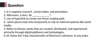 1. It is supports research , preservation, and promotion.
2. Afternoon, a story By ____________?
3. Use of hyperlink to create non-linear reading path.
4. Some pieces exist only temporarily or rely on external systems like social
media.
5. Refers to literary works that are created, distributed, and experienced
primarily through digital platforms and technologies.
6-10. Name the 5 key characteristics of Electronic Letirature. In any order.
Question
 