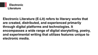 Electronic Literature (E-Lit) refers to literary works that
are created, distributed, and experienced primarily
through digital platforms and technologies. It
encompasses a wide range of digital storytelling, poetry,
and experimental writing that utilizes features unique to
electronic media.
Electronic
Literature
 