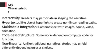 Key
Characteristic
s
Interactivity: Readers may participate in shaping the narrative.
Hypertextuality: Use of hyperlinks to create non-linear reading paths.
Multimedia Integration: Combines text with images, sound, video,
animation.
Code-based Structure: Some works depend on computer code for
function.
Non-linearity: Unlike traditional narratives, stories may unfold
differently depending on user choices.
 