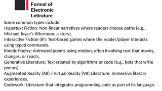 Formal of
Electronic
Letirature
Some common types include:
Hypertext Fiction: Non-linear narratives where readers choose paths (e.g.,
Michael Joyce’s Afternoon, a story).
Interactive Fiction (IF): Text-based games where the reader/player interacts
using typed commands.
Kinetic Poetry: Animated poems using motion, often involving text that moves,
changes, or reacts.
Generative Literature: Text created by algorithms or code (e.g., bots that write
poems).
Augmented Reality (AR) / Virtual Reality (VR) Literature: Immersive literary
experiences.
Codework: Literature that integrates programming code as part of its language.
 