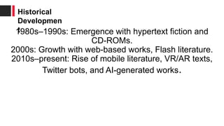 1980s–1990s: Emergence with hypertext fiction and
CD-ROMs.
2000s: Growth with web-based works, Flash literature.
2010s–present: Rise of mobile literature, VR/AR texts,
Twitter bots, and AI-generated works.
Historical
Developmen
t
 