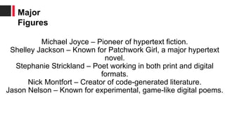 Michael Joyce – Pioneer of hypertext fiction.
Shelley Jackson – Known for Patchwork Girl, a major hypertext
novel.
Stephanie Strickland – Poet working in both print and digital
formats.
Nick Montfort – Creator of code-generated literature.
Jason Nelson – Known for experimental, game-like digital poems.
Major
Figures
 