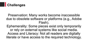 Preservation: Many works become inaccessible
due to obsolete software or platforms (e.g., Adobe
Flash).
Ephemerality: Some pieces exist only temporarily
or rely on external systems like social media.
Access and Literacy: Not all readers are digitally
literate or have access to the required technology.
Challenges
 