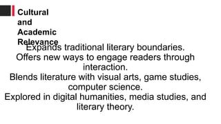 Expands traditional literary boundaries.
Offers new ways to engage readers through
interaction.
Blends literature with visual arts, game studies,
computer science.
Explored in digital humanities, media studies, and
literary theory.
Cultural
and
Academic
Relevance
 