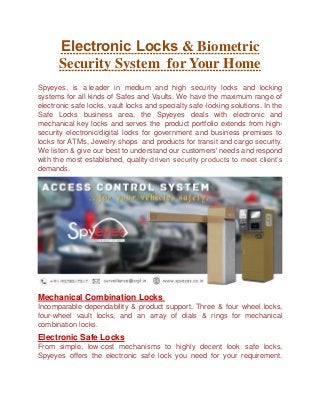 Electronic Locks & Biometric
Security System for Your Home
Spyeyes, is a leader in medium and high security locks and locking
systems for all kinds of Safes and Vaults. We have the maximum range of
electronic safe locks, vault locks and specialty safe-locking solutions. In the
Safe Locks business area, the Spyeyes deals with electronic and
mechanical key locks and serves the product portfolio extends from high-
security electronic/digital locks for government and business premises to
locks for ATMs, Jewelry shops and products for transit and cargo security.
We listen & give our best to understand our customers' needs and respond
with the most established, quality-driven security products to meet client’s
demands.
Mechanical Combination Locks
Incomparable dependability & product support. Three & four wheel locks,
four-wheel vault locks, and an array of dials & rings for mechanical
combination locks.
Electronic Safe Locks
From simple, low-cost mechanisms to highly decent look safe locks,
Spyeyes offers the electronic safe lock you need for your requirement.
 
