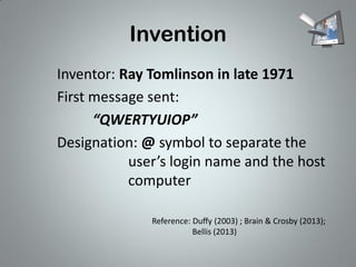 Invention
Inventor: Ray Tomlinson in late 1971
First message sent:
“QWERTYUIOP”
Designation: @ symbol to separate the
user’s login name and the host
computer
Reference: Duffy (2003) ; Brain & Crosby (2013);
Bellis (2013)

 