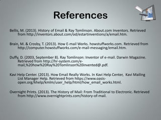 References
Bellis, M. (2013). HIstory of Email & Ray Tomlinson. About.com Inventors. Retrieved
from http://inventors.about.com/od/estartinventions/a/email.htm.
Brain, M. & Crosby, T. (2013). How E-mail Works. howstuffworks.com. Retrieved from
http://computer.howstuffworks.com/e-mail-messaging/email.htm.
Duffy, D. (2003, September 8). Ray Tomlinson: Inventor of e-mail. Darwin Magazine.
Retrieved from http://hr-system.com/email,%20how%20Ray%20Tomlinson%20invented@.pdf.
Kavi Help Center. (2013). How Email Really Works. In Kavi Help Center, Kavi Mailing
List Manager Help. Retrieved from https://www.oasisopen.org/khelp/kmlm/user_help/html/how_email_works.html.
Overnight Prints. (2013). The History of Mail: From Traditional to Electronic. Retrieved
from http://www.overnightprints.com/history-of-mail.

 