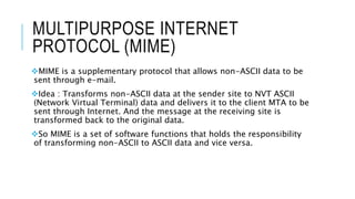 MULTIPURPOSE INTERNET
PROTOCOL (MIME)
MIME is a supplementary protocol that allows non-ASCII data to be
sent through e-mail.
Idea : Transforms non-ASCII data at the sender site to NVT ASCII
(Network Virtual Terminal) data and delivers it to the client MTA to be
sent through Internet. And the message at the receiving site is
transformed back to the original data.
So MIME is a set of software functions that holds the responsibility
of transforming non-ASCII to ASCII data and vice versa.
 
