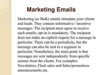 Marketing Emails
Marketing (or Bulk) emails stimulate your clients
and leads. They contain informative / incentive
messages. The recipient must agree to receive
such emails: opt-in is mandatory. The recipient
does not make an explicit request for a message in
particular. There can be a periodicity, but the
message can also be sent to a segment in
particular. Nonetheless, the main point is that
messages are sent independently from specific
actions from the clients. For examples:
Newsletters, Flash sales and Sales/promotions
announcements etc.
 