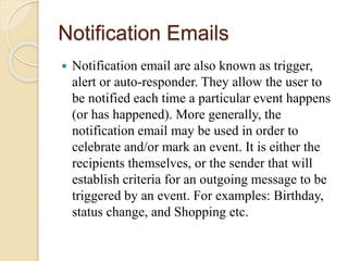 Notification Emails
 Notification email are also known as trigger,
alert or auto-responder. They allow the user to
be notified each time a particular event happens
(or has happened). More generally, the
notification email may be used in order to
celebrate and/or mark an event. It is either the
recipients themselves, or the sender that will
establish criteria for an outgoing message to be
triggered by an event. For examples: Birthday,
status change, and Shopping etc.
 