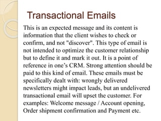 Transactional Emails
This is an expected message and its content is
information that the client wishes to check or
confirm, and not "discover". This type of email is
not intended to optimize the customer relationship
but to define it and mark it out. It is a point of
reference in one’s CRM. Strong attention should be
paid to this kind of email. These emails must be
specifically dealt with: wrongly delivered
newsletters might impact leads, but an undelivered
transactional email will upset the customer. For
examples: Welcome message / Account opening,
Order shipment confirmation and Payment etc.
 