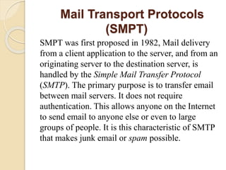 Mail Transport Protocols
(SMPT)
SMPT was first proposed in 1982, Mail delivery
from a client application to the server, and from an
originating server to the destination server, is
handled by the Simple Mail Transfer Protocol
(SMTP). The primary purpose is to transfer email
between mail servers. It does not require
authentication. This allows anyone on the Internet
to send email to anyone else or even to large
groups of people. It is this characteristic of SMTP
that makes junk email or spam possible.
 