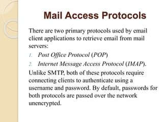 Mail Access Protocols
There are two primary protocols used by email
client applications to retrieve email from mail
servers:
1. Post Office Protocol (POP)
2. Internet Message Access Protocol (IMAP).
Unlike SMTP, both of these protocols require
connecting clients to authenticate using a
username and password. By default, passwords for
both protocols are passed over the network
unencrypted.
 