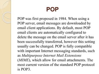 POP
POP was first proposed in 1984. When using a
POP server, email messages are downloaded by
email client applications. By default, most POP
email clients are automatically configured to
delete the message on the email server after it has
been successfully transferred, however this setting
usually can be changed. POP is fully compatible
with important Internet messaging standards, such
as Multipurpose Internet Mail Extensions
(MIME), which allow for email attachments. The
most current version of the standard POP protocol
is POP3.
 