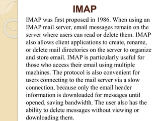 IMAP
IMAP was first proposed in 1986. When using an
IMAP mail server, email messages remain on the
server where users can read or delete them. IMAP
also allows client applications to create, rename,
or delete mail directories on the server to organize
and store email. IMAP is particularly useful for
those who access their email using multiple
machines. The protocol is also convenient for
users connecting to the mail server via a slow
connection, because only the email header
information is downloaded for messages until
opened, saving bandwidth. The user also has the
ability to delete messages without viewing or
downloading them.
 