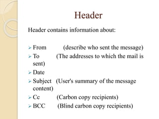 Header
Header contains information about:
 From (describe who sent the message)
 To (The addresses to which the mail is
sent)
 Date
 Subject (User's summary of the message
content)
 Cc (Carbon copy recipients)
 BCC (Blind carbon copy recipients)
 