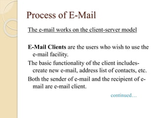 Process of E-Mail
The e-mail works on the client-server model
E-Mail Clients are the users who wish to use the
e-mail facility.
The basic functionality of the client includes-
create new e-mail, address list of contacts, etc.
Both the sender of e-mail and the recipient of e-
mail are e-mail client.
continued…
 