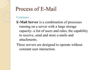Process of E-Mail
Continues…
E-Mail Server is a combination of processes
running on a server with a large storage
capacity- a list of users and rules, the capability
to receive, send and store e-mails and
attachments.
These servers are designed to operate without
constant user interaction.
 
