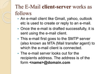 The E-Mail client-server works as
follows
 An e-mail client like Gmail, yahoo, outlook
etc is used to create or reply to an e-mail.
 Once the e-mail is drafted successfully, it is
sent using the e-mail client.
 This e-mail first goes to the SMTP server
(also known as MTA (Mail transfer agent) to
which the e-mail client is connected.
 The e-mail server looks out for the
recipients address. The address is of the
form <name>@domain.com
 