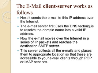 The E-Mail client-server works as
follows
 Next it sends the e-mail to this IP address over
the Internet.
 The e-mail server first uses the DNS technique
to resolve the domain name into a valid IP
address.
 Now the e-mail moves over the Internet in a
series of IP packets and reaches the
destination SMTP server.
 This server collects all the e-mails and places
them to appropriate location so that these are
accessible to your e-mail clients through POP
or IMAP services.
 