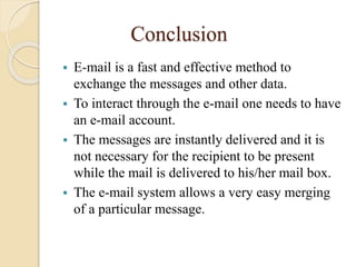 Conclusion
 E-mail is a fast and effective method to
exchange the messages and other data.
 To interact through the e-mail one needs to have
an e-mail account.
 The messages are instantly delivered and it is
not necessary for the recipient to be present
while the mail is delivered to his/her mail box.
 The e-mail system allows a very easy merging
of a particular message.
 