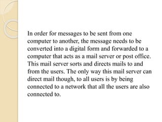 In order for messages to be sent from one
computer to another, the message needs to be
converted into a digital form and forwarded to a
computer that acts as a mail server or post office.
This mail server sorts and directs mails to and
from the users. The only way this mail server can
direct mail though, to all users is by being
connected to a network that all the users are also
connected to.
 