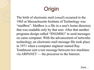 Origin
The birth of electronic mail (email) occurred in the
1965 at Massachusetts Institute of Technology was
“mailbox”. Mailbox is a file in a user's home directory
that was readable only by that user. After that another
programs design called “SNGMSG” to send messages
on came computer. With the advancement of networks
technology, an electronic mail message file took place
in 1971 when a computer engineer named Ray
Tomlinson sent a test message between two machines
via ARPANET — the precursor to the Internet.
Cont.…
 