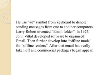 He use “@” symbol from keyboard to denote
sending messages from one to another computers.
Larry Robert invented “Email folder”. In 1975,
John Vittal developed software to organised
Email. Then further develop into “offline mode”
for “offline readers”. After that email had really
taken off and commercial packages began appear.
 