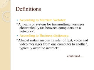 Definitions
 According to Merriam Webster:
“A means or system for transmitting messages
electronically (as between computers on a
network)”.
 According to Business dictionary:
“Almost instantaneous transfer of text, voice and
video messages from one computer to another,
typically over the internet”.
continued…
 