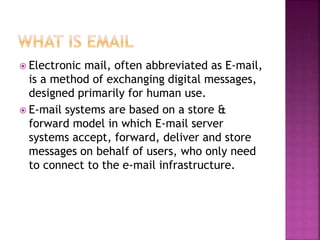  Electronic mail, often abbreviated as E-mail,
is a method of exchanging digital messages,
designed primarily for human use.
 E-mail systems are based on a store &
forward model in which E-mail server
systems accept, forward, deliver and store
messages on behalf of users, who only need
to connect to the e-mail infrastructure.
 